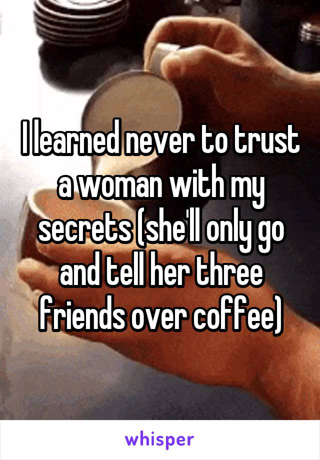 I learned never to trust a woman with my secrets (she'll only go and tell her three friends over coffee)