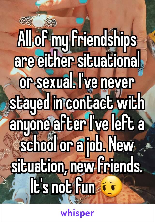 All of my friendships are either situational or sexual. I've never stayed in contact with anyone after I've left a school or a job. New situation, new friends. It's not fun 😔