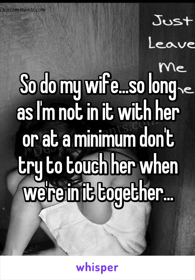 So do my wife...so long as I'm not in it with her or at a minimum don't try to touch her when we're in it together...
