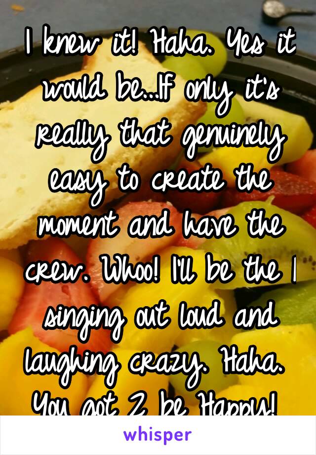 I knew it! Haha. Yes it would be...If only it's really that genuinely easy to create the moment and have the crew. Whoo! I'll be the 1 singing out loud and laughing crazy. Haha.  You got 2 be Happy! 