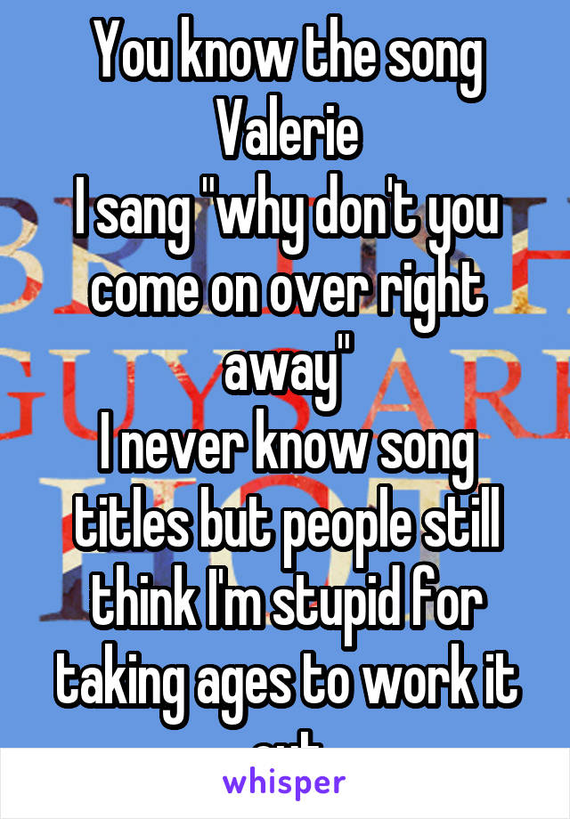 You know the song Valerie
I sang "why don't you come on over right away"
I never know song titles but people still think I'm stupid for taking ages to work it out