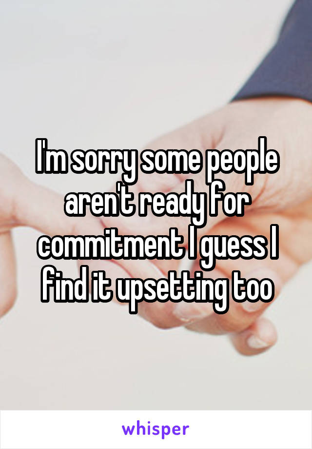 I'm sorry some people aren't ready for commitment I guess I find it upsetting too