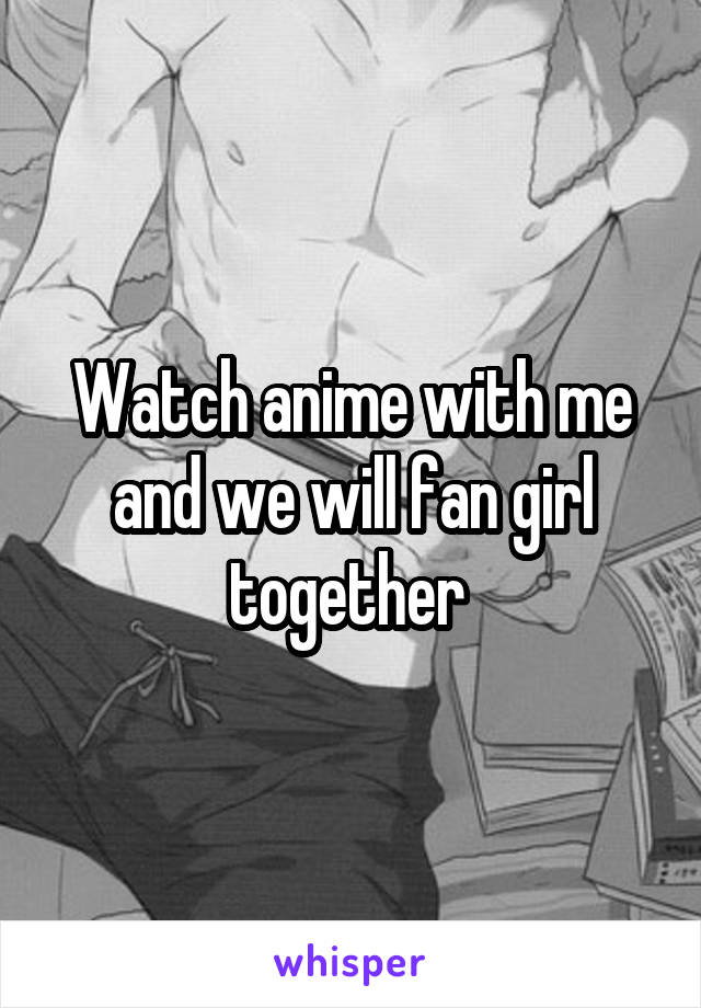 Watch anime with me and we will fan girl together 