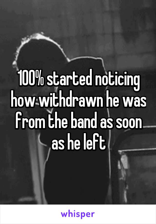 100% started noticing how withdrawn he was from the band as soon as he left