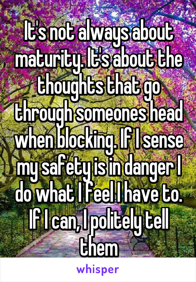 It's not always about maturity. It's about the thoughts that go through someones head when blocking. If I sense my safety is in danger I do what I feel I have to. If I can, I politely tell them