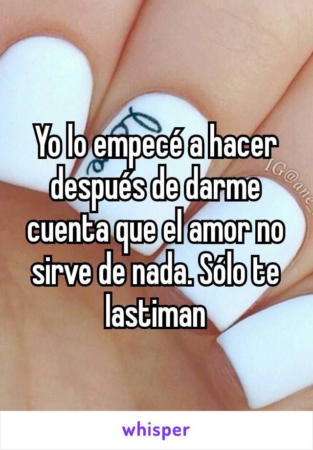 Yo lo empecé a hacer después de darme cuenta que el amor no sirve de nada. Sólo te lastiman