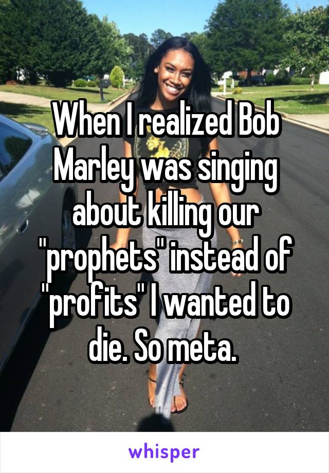 When I realized Bob Marley was singing about killing our "prophets" instead of "profits" I wanted to die. So meta. 