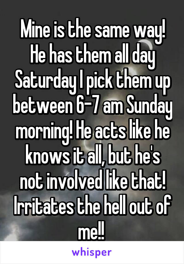 Mine is the same way! He has them all day Saturday I pick them up between 6-7 am Sunday morning! He acts like he knows it all, but he's not involved like that! Irritates the hell out of me!! 