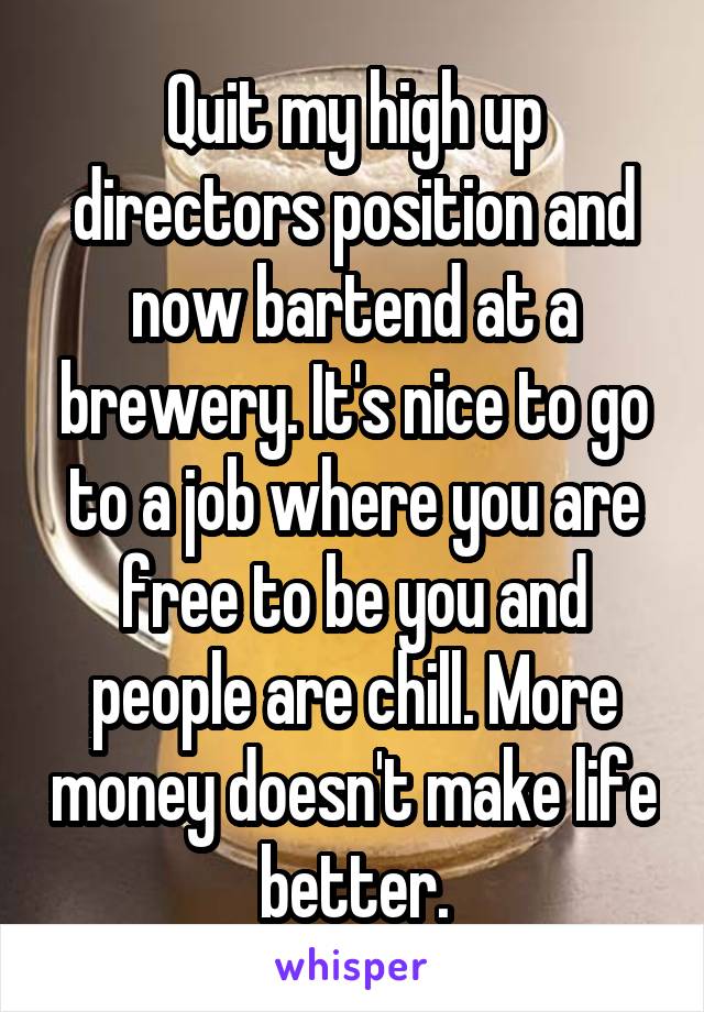 Quit my high up directors position and now bartend at a brewery. It's nice to go to a job where you are free to be you and people are chill. More money doesn't make life better.