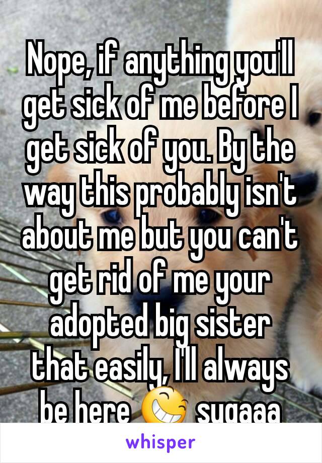 Nope, if anything you'll get sick of me before I get sick of you. By the way this probably isn't about me but you can't get rid of me your adopted big sister that easily, I'll always be here 😆 sugaaa
