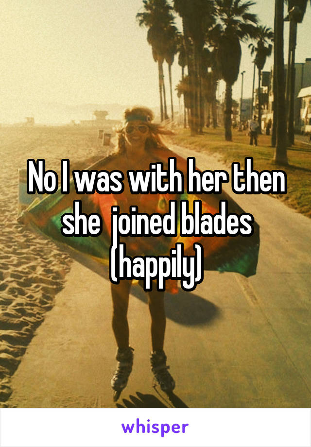 No I was with her then she  joined blades (happily)
