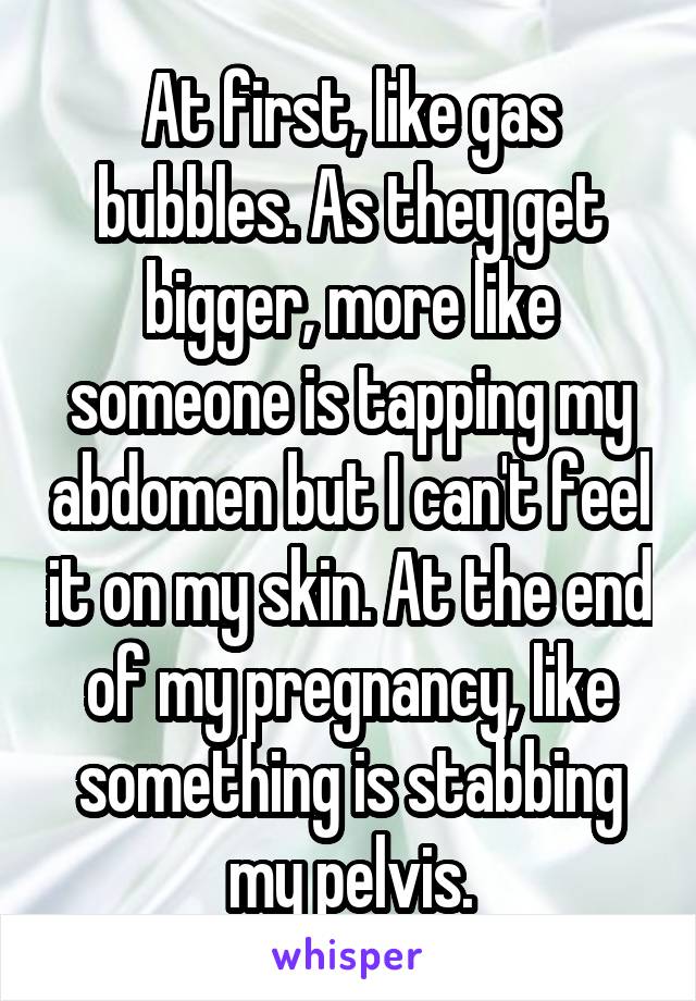At first, like gas bubbles. As they get bigger, more like someone is tapping my abdomen but I can't feel it on my skin. At the end of my pregnancy, like something is stabbing my pelvis.