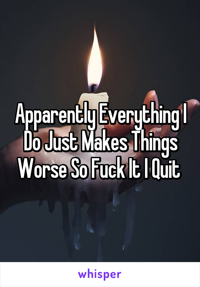 Apparently Everything I Do Just Makes Things Worse So Fuck It I Quit 