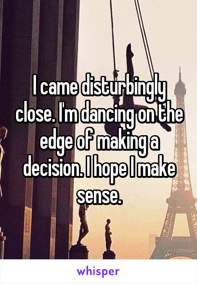 I came disturbingly close. I'm dancing on the edge of making a decision. I hope I make sense.