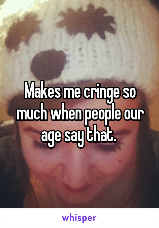 Makes me cringe so much when people our age say that. 