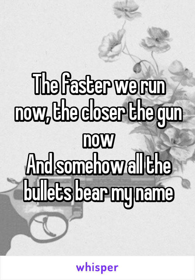 The faster we run now, the closer the gun now
And somehow all the bullets bear my name