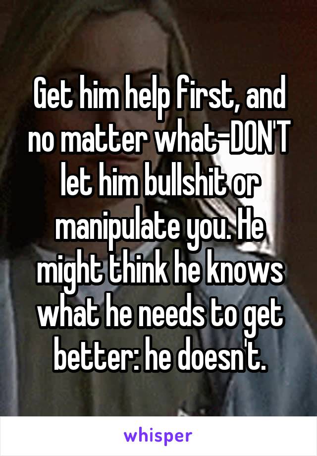 Get him help first, and no matter what-DON'T let him bullshit or manipulate you. He might think he knows what he needs to get better: he doesn't.