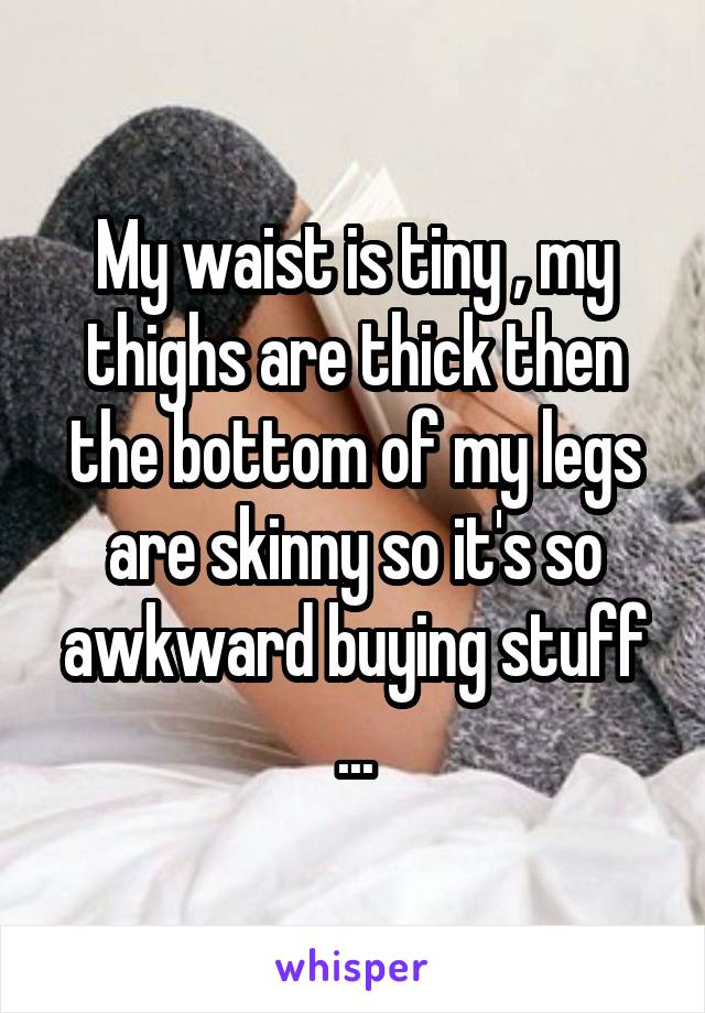 My waist is tiny , my thighs are thick then the bottom of my legs are skinny so it's so awkward buying stuff ...