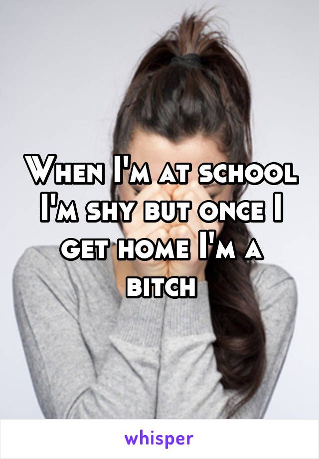 When I'm at school I'm shy but once I get home I'm a bitch