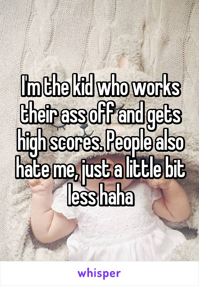 I'm the kid who works their ass off and gets high scores. People also hate me, just a little bit less haha