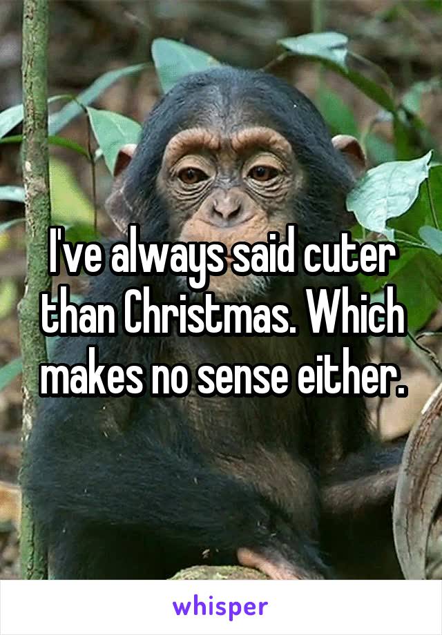 I've always said cuter than Christmas. Which makes no sense either.