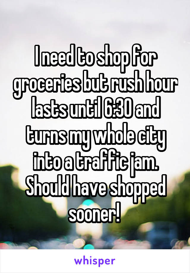 I need to shop for groceries but rush hour lasts until 6:30 and turns my whole city into a traffic jam. Should have shopped sooner! 
