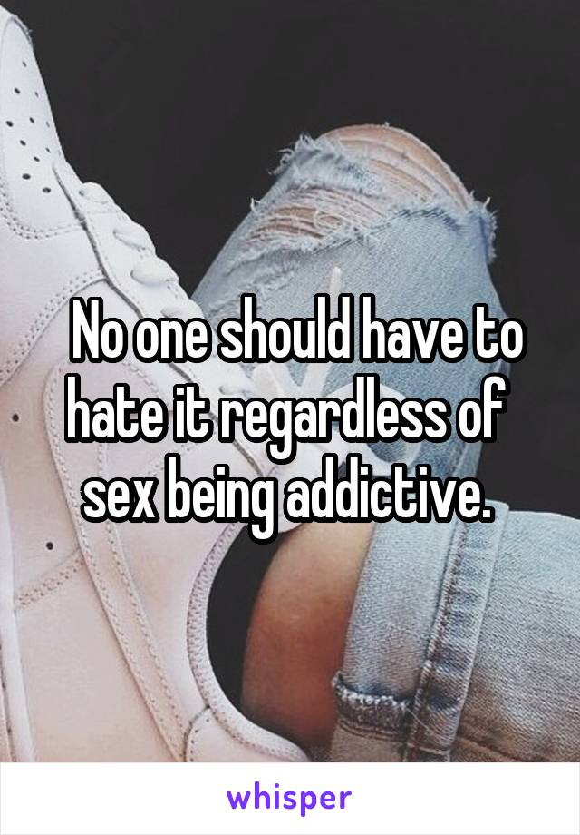  No one should have to hate it regardless of  sex being addictive. 