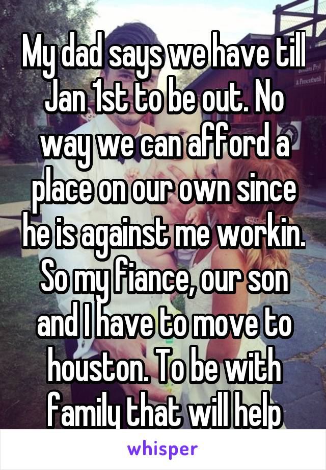 My dad says we have till Jan 1st to be out. No way we can afford a place on our own since he is against me workin. So my fiance, our son and I have to move to houston. To be with family that will help