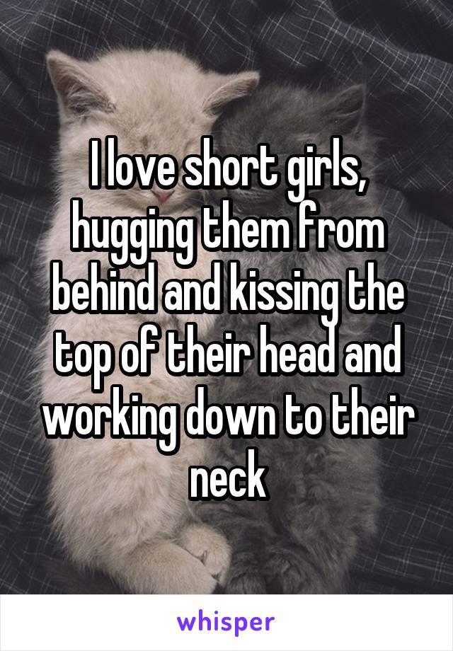 I love short girls, hugging them from behind and kissing the top of their head and working down to their neck