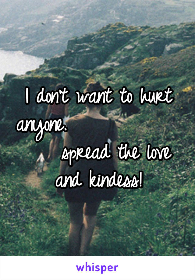 I don't want to hurt anyone.                  spread the love and kindess!