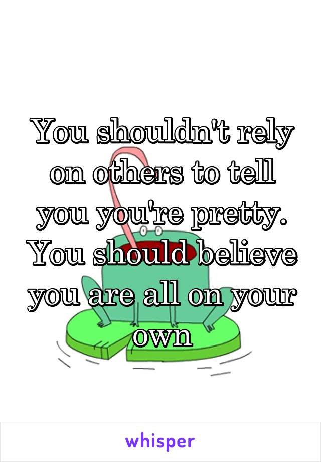 You shouldn't rely on others to tell you you're pretty. You should believe you are all on your own
