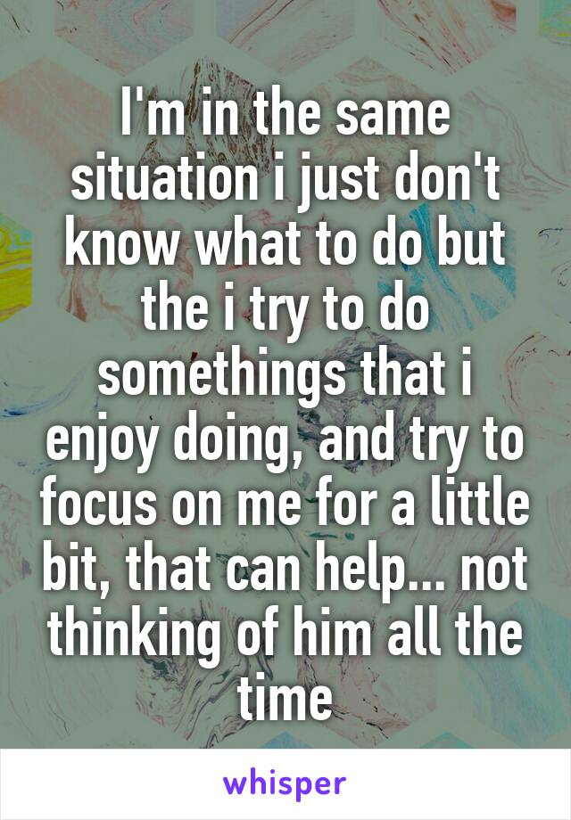 I'm in the same situation i just don't know what to do but the i try to do somethings that i enjoy doing, and try to focus on me for a little bit, that can help... not thinking of him all the time