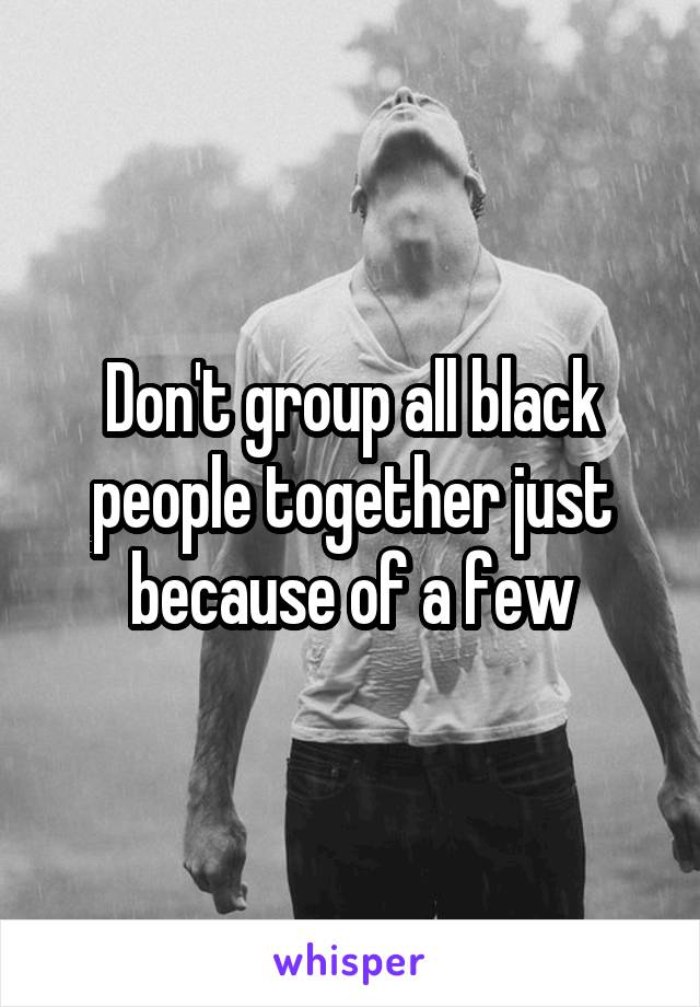 Don't group all black people together just because of a few