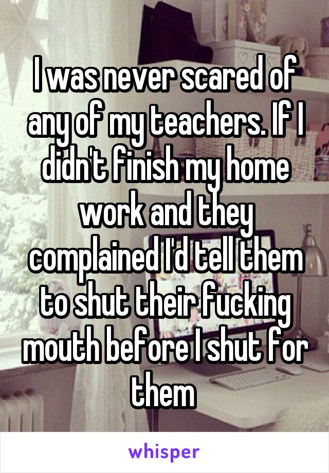 I was never scared of any of my teachers. If I didn't finish my home work and they complained I'd tell them to shut their fucking mouth before I shut for them 