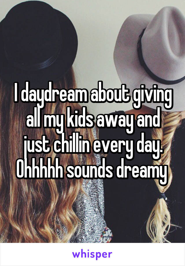 I daydream about giving all my kids away and just chillin every day. Ohhhhh sounds dreamy 