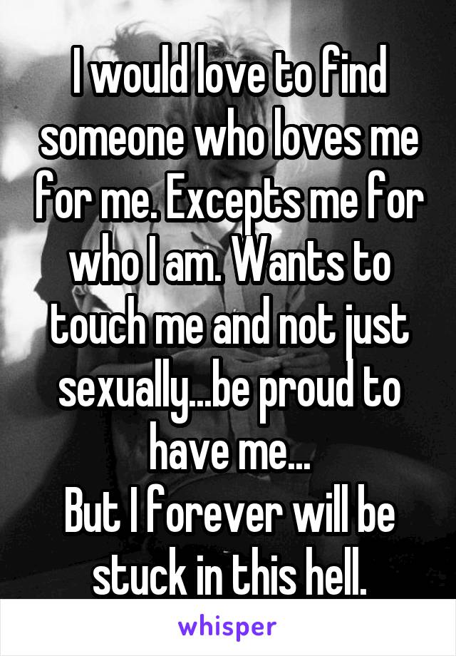 I would love to find someone who loves me for me. Excepts me for who I am. Wants to touch me and not just sexually...be proud to have me...
But I forever will be stuck in this hell.