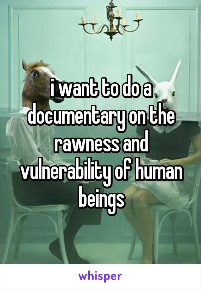 i want to do a documentary on the rawness and vulnerability of human beings