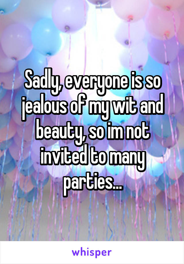 Sadly, everyone is so jealous of my wit and beauty, so im not invited to many parties...