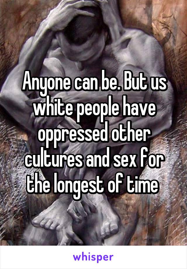 Anyone can be. But us white people have oppressed other cultures and sex for the longest of time 