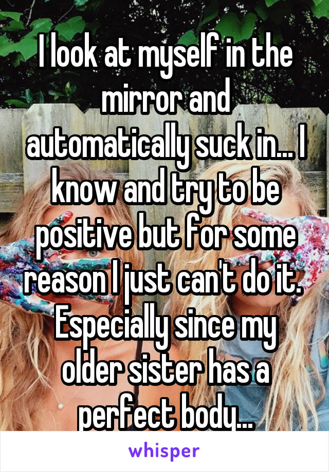 I look at myself in the mirror and automatically suck in... I know and try to be positive but for some reason I just can't do it.  Especially since my older sister has a perfect body...