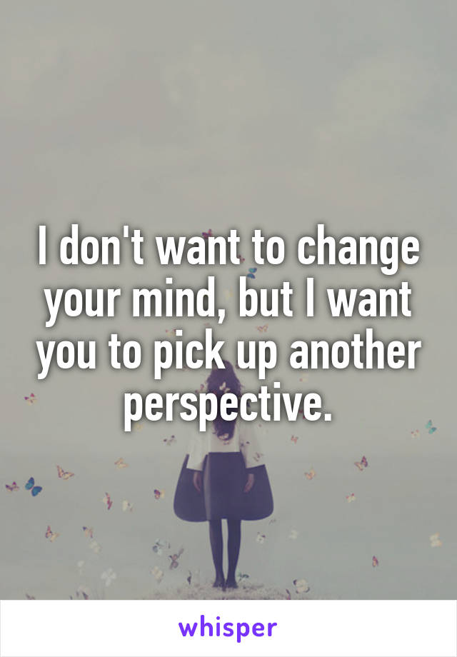 I don't want to change your mind, but I want you to pick up another perspective.