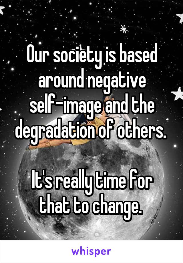 Our society is based around negative self-image and the degradation of others. 

It's really time for that to change. 