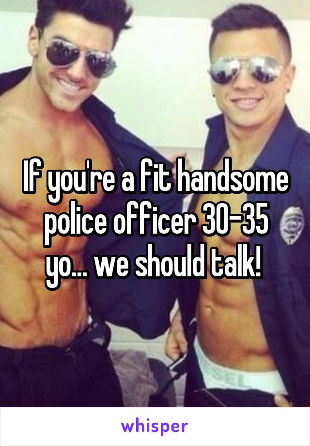 If you're a fit handsome police officer 30-35 yo... we should talk! 
