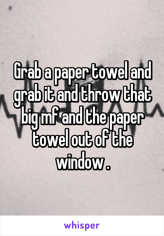Grab a paper towel and grab it and throw that big mf and the paper towel out of the window .