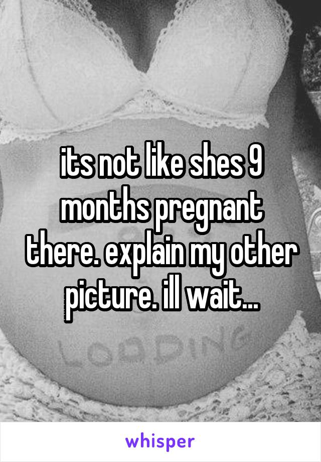 its not like shes 9 months pregnant there. explain my other picture. ill wait...