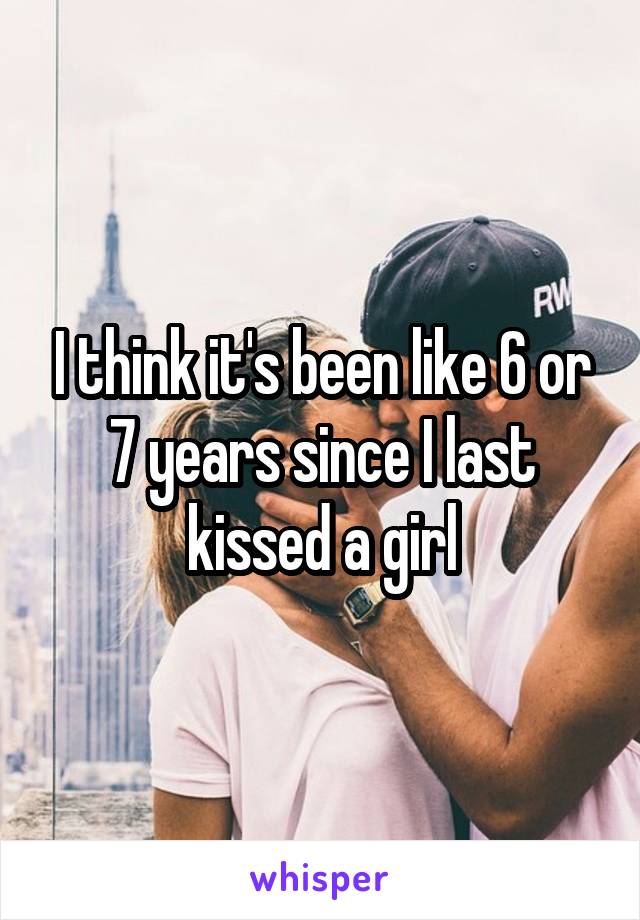 I think it's been like 6 or 7 years since I last kissed a girl