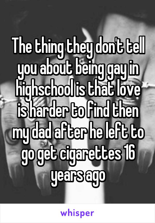 The thing they don't tell you about being gay in highschool is that love is harder to find then my dad after he left to go get cigarettes 16 years ago