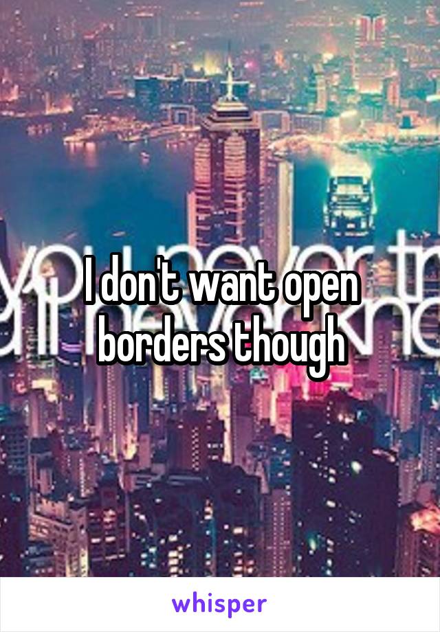I don't want open borders though