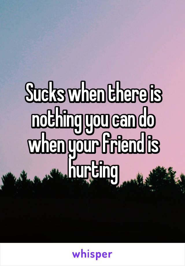Sucks when there is nothing you can do when your friend is hurting