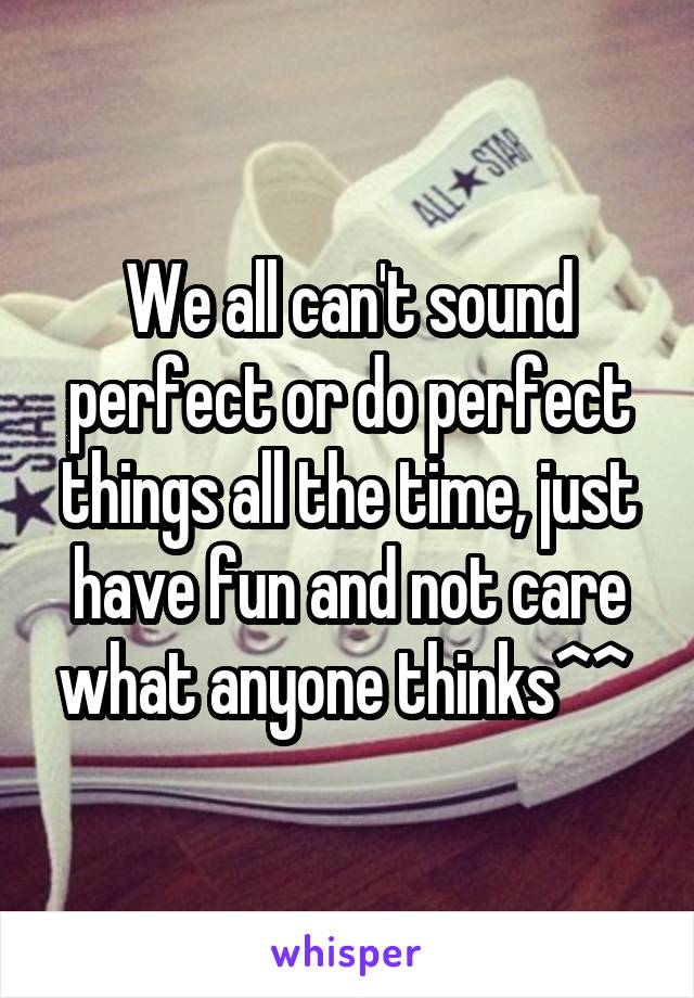 We all can't sound perfect or do perfect things all the time, just have fun and not care what anyone thinks^^ 